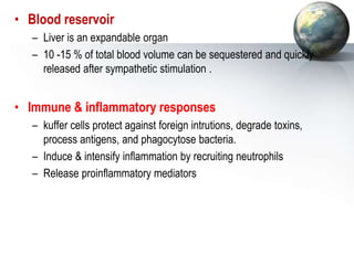 • Blood reservoir
– Liver is an expandable organ
– 10 -15 % of total blood volume can be sequestered and quickly
released after sympathetic stimulation .
• Immune & inflammatory responses
– kuffer cells protect against foreign intrutions, degrade toxins,
process antigens, and phagocytose bacteria.
– Induce & intensify inflammation by recruiting neutrophils
– Release proinflammatory mediators
 
