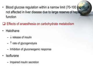 • Blood glucose regulation within a narrow limit (70-100 mg/dl) 
not affected in liver disease due to large reserve of hepatic
function
 Effects of anaesthesia on carbohydrate metabolism
• Halothane
–  release of insulin
–  rate of glycogenolysis
– Inhibition of gluconeogenic response
• Isoflurane
– Impaired insulin secretion
 