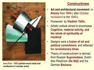 Constructivism
• Art and architectural movement in
Russia from 1914 ( after October
revolution) to the 1940’s.
• Pioneered by Vladimir Tatlin.
• Artistic outlook aimed to encompass
Cognitive, material activity, and
the whole of spirituality of
mankind
• Designs were a fusion of art and
political commitment, and reflected
the revolutionary times
• Theory of constructivism is derived
from Russian Suprematism, Dutch
Neo Plasticism (De Stijl) and the
German Bauhaus
Ivan Puni - 1920 painted wood metal and
cardboard on wooden panel
 