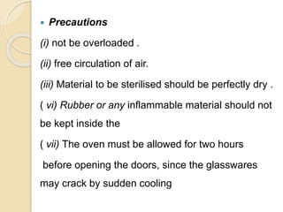  Precautions
(i) not be overloaded .
(ii) free circulation of air.
(iii) Material to be sterilised should be perfectly dry .
( vi) Rubber or any inflammable material should not
be kept inside the
( vii) The oven must be allowed for two hours
before opening the doors, since the glasswares
may crack by sudden cooling
 