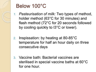 Below 100°C
1. Pasteurisation of milk: Two types of method,
holder method (63°C for 30 minutes) and
flash method (72°C for 20 seconds followed
by cooling quickly to l3°C or lower).
2. Inspissation: by heating at 80-85°C
temperature for half an hour daily on three
consecutive days
3. Vaccine bath: Bacterial vaccines are
sterilised in special vaccine baths at 60°C
for one hour.
 