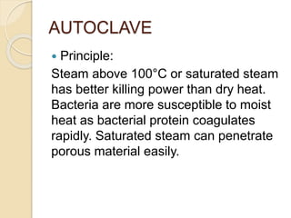AUTOCLAVE
 Principle:
Steam above 100°C or saturated steam
has better killing power than dry heat.
Bacteria are more susceptible to moist
heat as bacterial protein coagulates
rapidly. Saturated steam can penetrate
porous material easily.
 