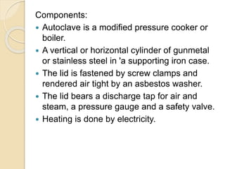 Components:
 Autoclave is a modified pressure cooker or
boiler.
 A vertical or horizontal cylinder of gunmetal
or stainless steel in 'a supporting iron case.
 The lid is fastened by screw clamps and
rendered air tight by an asbestos washer.
 The lid bears a discharge tap for air and
steam, a pressure gauge and a safety valve.
 Heating is done by electricity.
 