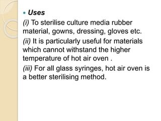  Uses
(i) To sterilise culture media rubber
material, gowns, dressing, gloves etc.
(ii) It is particularly useful for materials
which cannot withstand the higher
temperature of hot air oven .
(iii) For all glass syringes, hot air oven is
a better sterilising method.
 