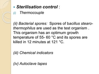  Sterilisation control :
(i) Thermocouple
(ii) Bacterial spores: Spores of bacillus stearo-
thermophilus are used as the test organism .
This organism has an optimum growth
temperature of 55- 60 °C and its spores are
killed in 12 minutes at 121 °C.
(iii) Chemical indicators
(iv) Autoclave tapes
 