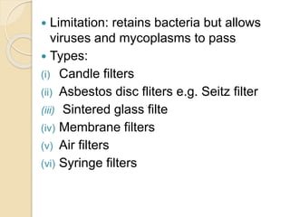  Limitation: retains bacteria but allows
viruses and mycoplasms to pass
 Types:
(i) Candle filters
(ii) Asbestos disc fliters e.g. Seitz filter
(iii) Sintered glass filte
(iv) Membrane filters
(v) Air filters
(vi) Syringe filters
 