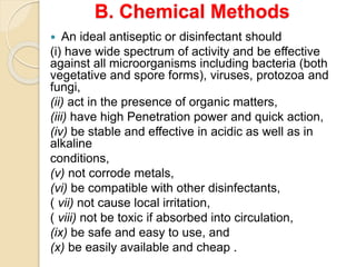 B. Chemical Methods
 An ideal antiseptic or disinfectant should
(i) have wide spectrum of activity and be effective
against all microorganisms including bacteria (both
vegetative and spore forms), viruses, protozoa and
fungi,
(ii) act in the presence of organic matters,
(iii) have high Penetration power and quick action,
(iv) be stable and effective in acidic as well as in
alkaline
conditions,
(v) not corrode metals,
(vi) be compatible with other disinfectants,
( vii) not cause local irritation,
( viii) not be toxic if absorbed into circulation,
(ix) be safe and easy to use, and
(x) be easily available and cheap .
 