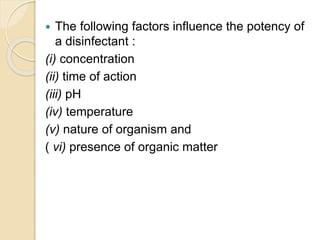  The following factors influence the potency of
a disinfectant :
(i) concentration
(ii) time of action
(iii) pH
(iv) temperature
(v) nature of organism and
( vi) presence of organic matter
 