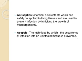  Antiseptics: chemical disinfectants which can
safely be applied to living tissues and are used to
prevent infection by inhibiting the growth of
microorganisms.
 Asepsis: The technique by which , the occurrence
of infection into an uninfected tissue is prevented.
 