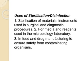 Uses of Sterilisation/Disinfection
1. Sterilisation of materials, instruments
used in surgical and diagnostic
procedures. 2. For media and reagents
used in the microbiology laboratory.
3. In food and drug manufacturing to
ensure safety from contaminating
organisms.
 