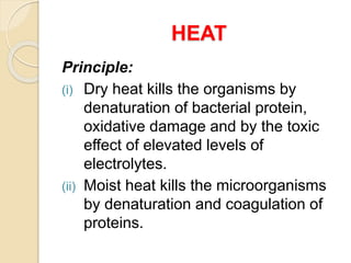 HEAT
Principle:
(i) Dry heat kills the organisms by
denaturation of bacterial protein,
oxidative damage and by the toxic
effect of elevated levels of
electrolytes.
(ii) Moist heat kills the microorganisms
by denaturation and coagulation of
proteins.
 