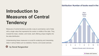 Introduction to
Measures of Central
Tendency
Measures of central tendency provide a way to summarize a set of data
with a single value that represents the center or middle of the data. They
include the mean, median, and mode, each offering unique insights into
the data distribution.
Understanding these measures is crucial for analyzing and interpreting
data in various fields such as statistics, finance, and social sciences.
by Sonal Kargaonkar
 