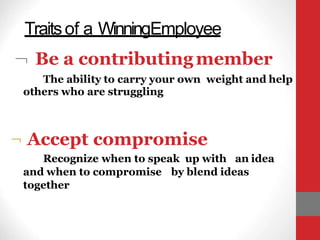 Traitsof a WinningEmployee
 Be a contributingmember
The ability to carry your own weight and help
others who are struggling
 Accept compromise
Recognize when to speak up with an idea
and when to compromise by blend ideas
together
 