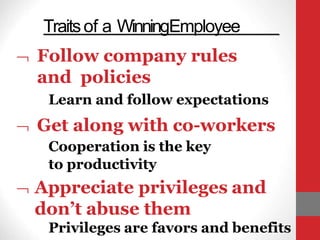 Traitsof a WinningEmployee
 Follow company rules
and policies
Learn and follow expectations
 Get along with co-workers
Cooperation is the key
to productivity
 Appreciate privileges and
don’t abuse them
Privileges are favors and benefits
 
