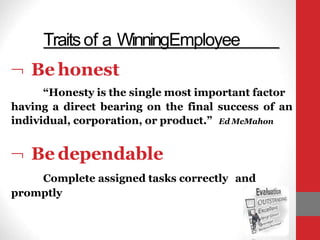  Be honest
“Honesty is the single most important factor
having a direct bearing on the final success of an
individual, corporation, or product.” Ed McMahon
Traitsof a WinningEmployee
 Be dependable
Complete assigned tasks correctly and
promptly
 