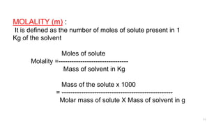 MOLALITY (m) :
It is defined as the number of moles of solute present in 1
Kg of the solvent
Moles of solute
Molality =--------------------------------
Mass of solvent in Kg
Mass of the solute x 1000
= ---------------------------------------------------
Molar mass of solute X Mass of solvent in g
11
 