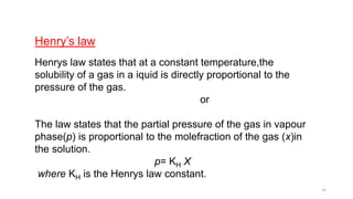 Henry’s law
Henrys law states that at a constant temperature,the
solubility of a gas in a iquid is directly proportional to the
pressure of the gas.
or
The law states that the partial pressure of the gas in vapour
phase(p) is proportional to the molefraction of the gas (x)in
the solution.
p= KH X
where KH is the Henrys law constant.
14
 