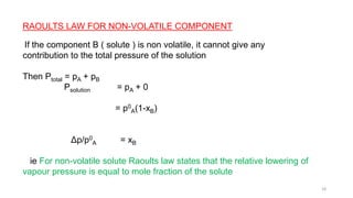 RAOULTS LAW FOR NON-VOLATILE COMPONENT
If the component B ( solute ) is non volatile, it cannot give any
contribution to the total pressure of the solution
Then Ptotal = pA + pB
Psolution = pA + 0
= p0
A(1-xB)
Δp/p0
A = xB
ie For non-volatile solute Raoults law states that the relative lowering of
vapour pressure is equal to mole fraction of the solute
18
 