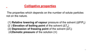 Colligative properties
The properties which depends on the number of solute particles
not on the nature.
(1) Relative lowering of vapour pressure of the solvent (ΔP/P0)
(2 ) Elevation of boiling point of the solvent (ΔTb)
(3) Depression of freezing point of the solvent (ΔTf)
(4)Osmotic pressure of the solution (π)
23
 