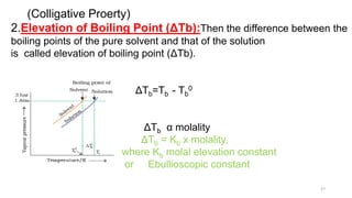 (Colligative Proerty)
2.Elevation of Boiling Point (ΔTb):Then the difference between the
boiling points of the pure solvent and that of the solution
is called elevation of boiling point (ΔTb).
ΔTb=Tb - Tb
0
ΔTb α molality
ΔTb = Kb x molality,
where Kb molal elevation constant
or Ebullioscopic constant
27
 