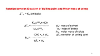 Relation between Elevation of Boiling point and Molar mass of solute
ΔTb = Kb x molality
Kb x WBx1000
ΔTb =---------------------- WA- mass of solvent
MB x WA WB- mass of solute
MB- molar mass of solute
1000 Kb x WB ΔTb-elevation of boiling point
MB=----------------------
ΔTb x WA
28
 