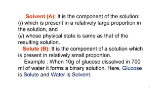 3
Solvent (A): It is the component of the solution:
(i) which is present in a relatively large proportion in
the solution, and
(ii) whose physical state is same as that of the
resulting solution.
Solute (B): It is the component of a solution which
is present in relatively small proportion.
Example : When 10g of glucose dissolved in 700
ml of water it forms a binary solution. Here, Glucose
is Solute and Water is Solvent.
 