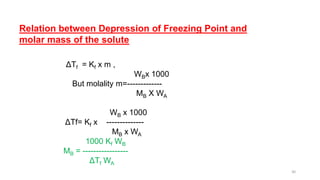 Relation between Depression of Freezing Point and
molar mass of the solute
ΔTf = Kf x m ,
WBx 1000
But molality m=-------------
MB X WA
WB x 1000
ΔTf= Kf x --------------
MB x WA
1000 Kf WB
MB = -----------------
ΔTf WA
30
 