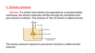 4. Osmotic pressure
Osmosis: If a solvent and solution are separated by a semipermeable
membrane ,the solvent molecules will flow through the membrane from
pure solvent to solution. This process of flow of solvent is called osmosis.
The excess pressure required to just prevent osmosis is called osmotic
pressure.
31
 