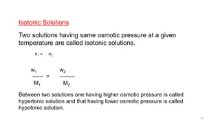 Isotonic Solutions
Two solutions having same osmotic pressure at a given
temperature are called isotonic solutions.
π1 = π2
w1 w2
------ = --------
M1 M2
Between two solutions one having higher osmotic pressure is called
hypertonic solution and that having lower osmotic pressure is called
hypotonic solution.
33
 