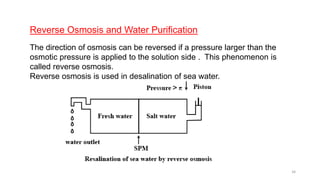 Reverse Osmosis and Water Purification
The direction of osmosis can be reversed if a pressure larger than the
osmotic pressure is applied to the solution side . This phenomenon is
called reverse osmosis.
Reverse osmosis is used in desalination of sea water.
34
 