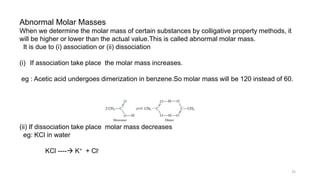 Abnormal Molar Masses
When we determine the molar mass of certain substances by colligative property methods, it
will be higher or lower than the actual value.This is called abnormal molar mass.
It is due to (i) association or (ii) dissociation
(i) If association take place the molar mass increases.
eg : Acetic acid undergoes dimerization in benzene.So molar mass will be 120 instead of 60.
(ii) If dissociation take place molar mass decreases
eg: KCl in water
KCl ---- K+ + Cl-
35
 