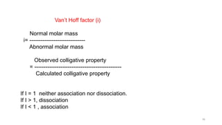 Van’t Hoff factor (i)
Normal molar mass
i= ------------------------------
Abnormal molar mass
Observed colligative property
= -----------------------------------------------
Calculated colligative property
If I = 1 neither association nor dissociation.
If I > 1, dissociation
If I < 1 , association
36
 
