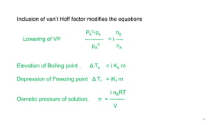 Inclusion of van’t Hoff factor modifies the equations
PA
0-ps nB
Lowering of VP ---------- = i ----
pA
0 nA
Elevation of Boiling point , Δ Tb = i Kb m
Depression of Freezing point Δ Tf = iKf m
i nBRT
Osmotic pressure of solution, π = --------
V
37
 