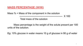 MASS PERCENTAGE (W/W)
Mass % = Mass of the component in the solution
----------------------------------------------------- X 100
Total mass of the solution
Mass percentage is the weight of the solute present per 100
units of the solution.
Eg: 10% glucose in water means 10 g of glucose in 90 g of water
6
 