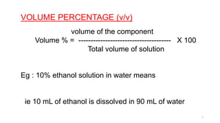 VOLUME PERCENTAGE (v/v)
volume of the component
Volume % = -------------------------------------- X 100
Total volume of solution
Eg : 10% ethanol solution in water means
ie 10 mL of ethanol is dissolved in 90 mL of water
7
 