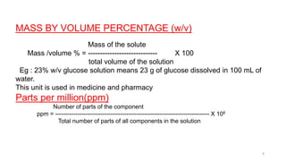 MASS BY VOLUME PERCENTAGE (w/v)
Mass of the solute
Mass /volume % = ----------------------------- X 100
total volume of the solution
Eg : 23% w/v glucose solution means 23 g of glucose dissolved in 100 mL of
water.
This unit is used in medicine and pharmacy
Parts per million(ppm)
Number of parts of the component
ppm = ------------------------------------------------------------------------------ X 106
Total number of parts of all components in the solution
8
 