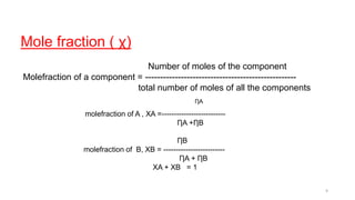 Mole fraction ( χ)
Number of moles of the component
Molefraction of a component = ---------------------------------------------------
total number of moles of all the components
ȠA
molefraction of A , XA =--------------------------
ȠA +ȠB
ȠB
molefraction of B, XB = -------------------------
ȠA + ȠB
XA + XB = 1
9
 