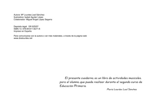 El presente cuaderno, es un libro de actividades musicales,
para el alumno, que puede realizar durante el segundo curso de
Educación Primaria.
María Lourdes Leal Sánchez
Autora: Mª Lourdes Leal Sánchez
Ilustradora: Isabel Aguilar López
Colaborador: Miguel Ángel López Segarra
Depósito legal: GR 825/07
ISBN 13: 978-84-611-8271-8
Impreso en España
Para comunicarse con la autora o ver más materiales, a través de la página web
www.doslourdes.net
 
