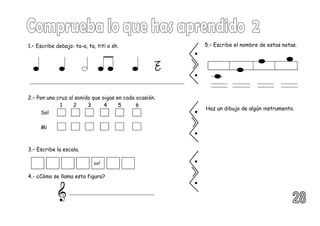 2.– Pon una cruz al sonido que oigas en cada ocasión.
1 2 3 4 5 6
Sol
Mi
1.– Escribe debajo: ta-a, ta, titi o sh.
3.– Escribe la escala.
4.- ¿Cómo se llama esta figura?
5.– Escribe el nombre de estas notas.
Haz un dibujo de algún instrumento.
sol
 