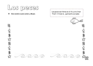  Esta canción es para cantar y dibujar.
Los peces son libres en el río y en el mar
Tirulí -li tirula-la , qué bonito es nadar.
 