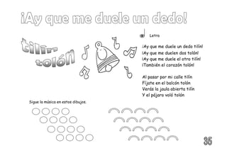 Letra
¡Ay que me duele un dedo tilín!
¡Ay que me duelen dos tolón!
¡Ay que me duele el otro tilín!
¡También el corazón tolón!
Al pasar por mi calle tilín
Fíjate en el balcón tolón
Verás la jaula abierta tilín
Y el pájaro voló tolón
Sigue la música en estos dibujos.
 