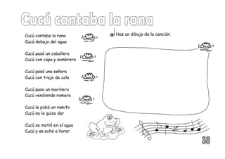 Cucú cantaba la rana
Cucú debajo del agua
Cucú pasó un caballero
Cucú con capa y sombrero
Cucú pasó una señora
Cucú con traje de cola
Cucú paso un marinero
Cucú vendiendo romero
Cucú le pidió un ramito
Cucú no le quiso dar
Cucú se metió en el agua
Cucú y se echó a llorar.
Haz un dibujo de la canción.
 