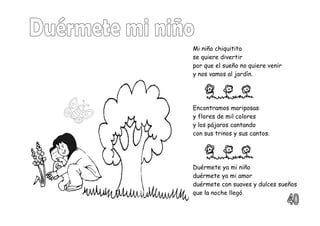 Mi niño chiquitito
se quiere divertir
por que el sueño no quiere venir
y nos vamos al jardín.
Encontramos mariposas
y flores de mil colores
y los pájaros cantando
con sus trinos y sus cantos.
Duérmete ya mi niño
duérmete ya mi amor
duérmete con suaves y dulces sueños
que la noche llegó.
 