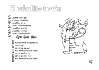 La otra tarde salí
al campo con el ¡ay!
con el ¡ay, ay, ay!
con mi caballón trotón
con el levi levi tin
con el levi levi ton
con mi caballo trotón.
Me encontré dos señoritas
con el ¡ay!
con el ¡ay, ay, ay!
más hermositas que un sol
con el levi levi tin
con el levi levi ton
más hermositas que un sol.
 