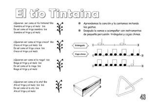¿Quieren ver como el tío tintaina? Bis
Siembra el trigo y el maíz bis
Es así como el trigo siembra bis
Siembra el trigo y el maíz
¿Quieren ver como el trigo crece? Bis
Crece el trigo y el maíz bis
Es así como el trigo crece bis
Crece el trigo y el maíz
¿Quieren ver como el lo riega? bis
Riega el trigo y el maíz bis
Es así como el lo riega bis
Riega el trigo y el maíz
¿Quieren ver como el lo ata? Bis
Ata el trigo y el maíz bis bis
Es así como el lo ata bis
Ata el trigo y el maíz
 Aprendemos la canción y la cantamos imitando
los gestos.
 Después la vamos a acompañar con instrumentos
de pequeña percusión: triángulos y cajas chinas.
triángulo
Caja china
 