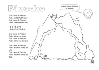 En la cueva de Pinocho
Todos cantan hasta ocho
En la cueva de Pinocho
Todos cuentan hasta diez
1-2-3-4-5-6-7-8
1-2-3-4-5-6-7-8-9-10
En la cueva de Pinocho
Todos saltan con un pie
En la cueva de Pinocho
Todos saltan con dos pies
En la cueva de Pinocho
Todos duermen hasta las
ocho
En la cueva de Pinocho
Todos duermen hasta las
diez.
¿Puedes dibujar a Pinocho
en la cueva?
 