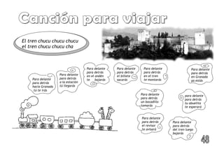 Para delante
para detrás
en Granada
ya estás
Para delante
para detrás
a la estación
tú llegarás
Para delante
para detrás
en el andén
te bajarás
Para delante
para detrás
el billete
sacarás
Para delante
para detrás
del tren luego
bajarás
para delante
para detrás
tu abuelita
te esperará
Para delante
para detrás
hacia Granada
tú te irás
Para delante
para detrás
un bocadillo
tomarás
Para delante
para detrás
el revisor
te avisará
El tren chucu chucu chucu
el tren chucu chucu cha
Para delante
para detrás
en el tren
te montarás
 