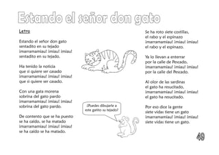 Letra
Estando el señor don gato
sentadito en su tejado
¡marramamiau! ¡miau! ¡miau!
sentadito en su tejado.
Ha tenido la noticia
que si quiere ser casado
¡marramamiau! ¡miau! ¡miau!
que si quiere ser casado.
Con una gata morena
sobrina del gato pardo
¡marramamiau! ¡miau! ¡miau!
sobrina del gato pardo.
De contento que se ha puesto
se ha caído, se ha matado
¡marramamiau! ¡miau! ¡miau!
se ha caído se ha matado.
Se ha roto siete costillas,
el rabo y el espinazo
¡marramamiau! ¡miau! ¡miau!
el rabo y el espinazo.
Ya lo llevan a enterrar
por la calle de Pescado,
¡marramamiau! ¡miau! ¡miau!
por la calle del Pescado.
Al olor de las sardinas
el gato ha resucitado,
¡marramamiau! ¡miau! ¡miau!
el gato ha resucitado.
Por eso dice la gente
siete vidas tiene un gato
¡marramamiau! ¡miau! ¡miau!
siete vidas tiene un gato.
¿Puedes dibujarle a
este gatito su tejado?
 
