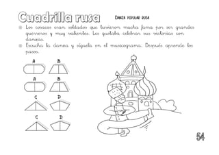  Los cosacos eran soldados que tuvieron mucha fama por ser grandes
guerreros y muy valientes. Les gustaba celebrar sus victorias con
danzas.
 Escucha la danza y síguela en el musicograma. Después aprende los
pasos.
A
A B
B
C
C D
D
Danza popular rusa
 