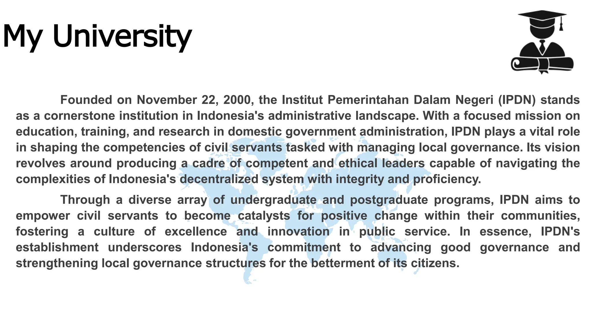 My University
Founded on November 22, 2000, the Institut Pemerintahan Dalam Negeri (IPDN) stands
as a cornerstone institution in Indonesia's administrative landscape. With a focused mission on
education, training, and research in domestic government administration, IPDN plays a vital role
in shaping the competencies of civil servants tasked with managing local governance. Its vision
revolves around producing a cadre of competent and ethical leaders capable of navigating the
complexities of Indonesia's decentralized system with integrity and proficiency.
Through a diverse array of undergraduate and postgraduate programs, IPDN aims to
empower civil servants to become catalysts for positive change within their communities,
fostering a culture of excellence and innovation in public service. In essence, IPDN's
establishment underscores Indonesia's commitment to advancing good governance and
strengthening local governance structures for the betterment of its citizens.
 